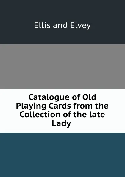 Обложка книги Catalogue of Old Playing Cards from the Collection of the late Lady ., Ellis and Elvey