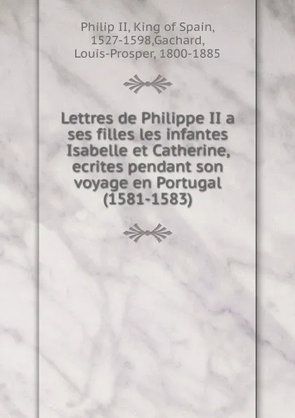 Обложка книги Lettres de Philippe II a ses filles les infantes Isabelle et Catherine, ecrites pendant son voyage en Portugal (1581-1583), Philip II