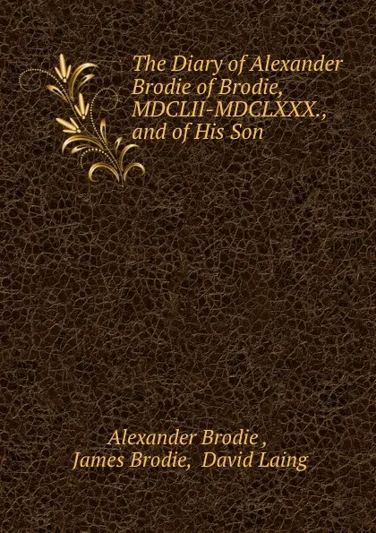 Обложка книги The Diary of Alexander Brodie of Brodie, MDCLII-MDCLXXX., and of His Son ., Alexander Brodie
