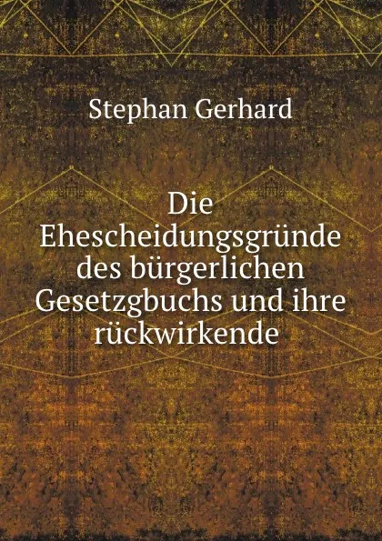 Обложка книги Die Ehescheidungsgrunde des burgerlichen Gesetzgbuchs und ihre ruckwirkende ., Stephan Gerhard