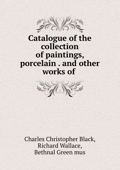 Обложка книги Catalogue of the collection of paintings, porcelain . and other works of ., Charles Christopher Black