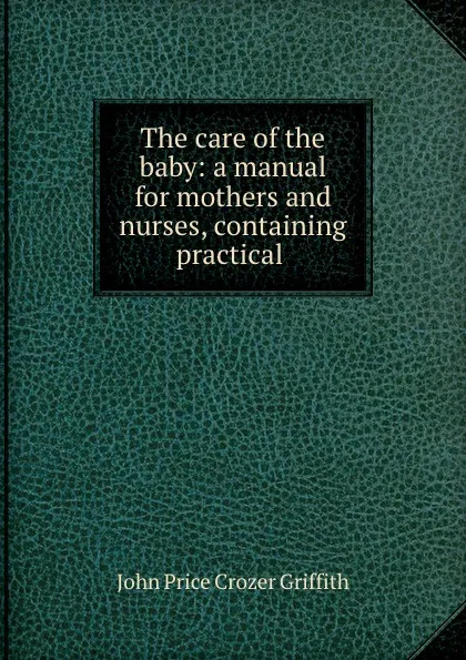 Обложка книги The care of the baby: a manual for mothers and nurses, containing practical ., John Price Crozer Griffith