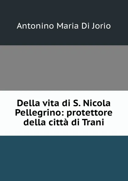 Обложка книги Della vita di S. Nicola Pellegrino: protettore della citta di Trani, Antonino Maria Di Jorio