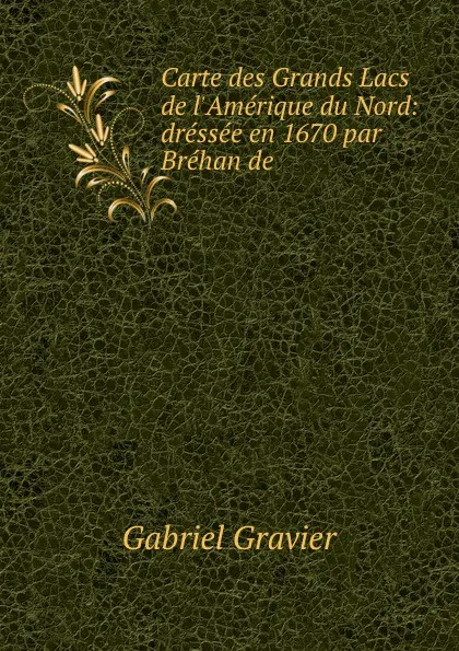 Обложка книги Carte des Grands Lacs de l.Amerique du Nord: dressee en 1670 par Brehan de ., Gabriel Gravier