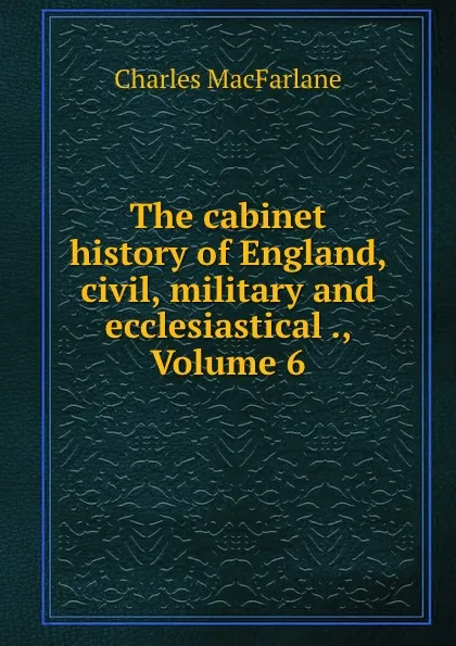 Обложка книги The cabinet history of England, civil, military and ecclesiastical ., Volume 6, Charles MacFarlane