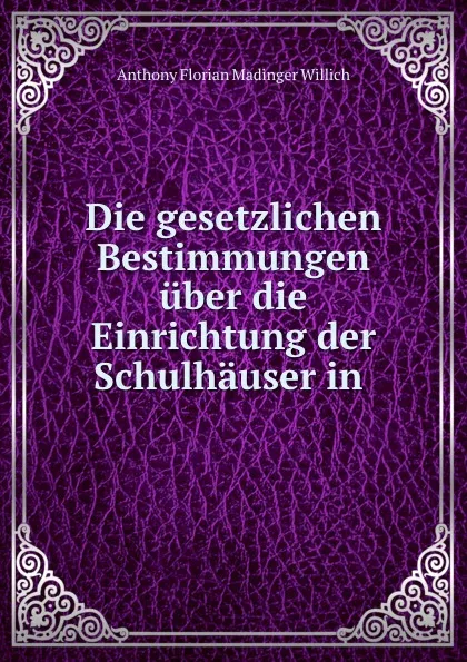 Обложка книги Die gesetzlichen Bestimmungen uber die Einrichtung der Schulhauser in ., Anthony Florian Madinger Willich