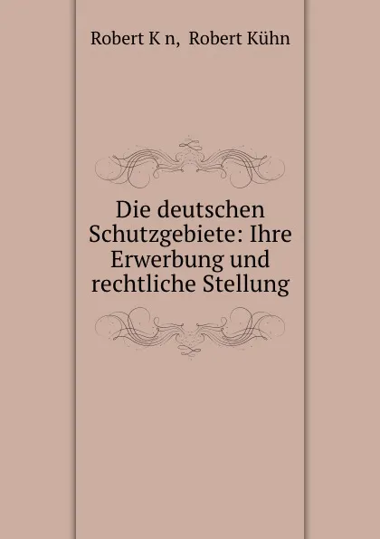 Обложка книги Die deutschen Schutzgebiete: Ihre Erwerbung und rechtliche Stellung., Robert Kḧn