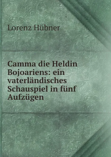 Обложка книги Camma die Heldin Bojoariens: ein vaterlandisches Schauspiel in funf Aufzugen, Lorenz Hübner