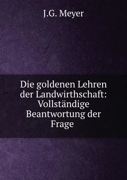 Обложка книги Die goldenen Lehren der Landwirthschaft: Vollstandige Beantwortung der Frage ., J.G. Meyer