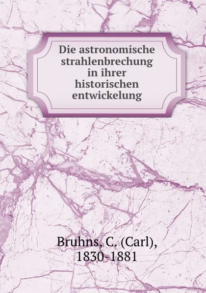 Обложка книги Die astronomische strahlenbrechung in ihrer historischen entwickelung, Carl Bruhns