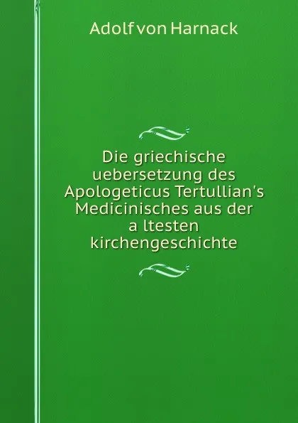 Обложка книги Die griechische uebersetzung des Apologeticus Tertullian.s Medicinisches aus der altesten kirchengeschichte, Adolf von Harnack