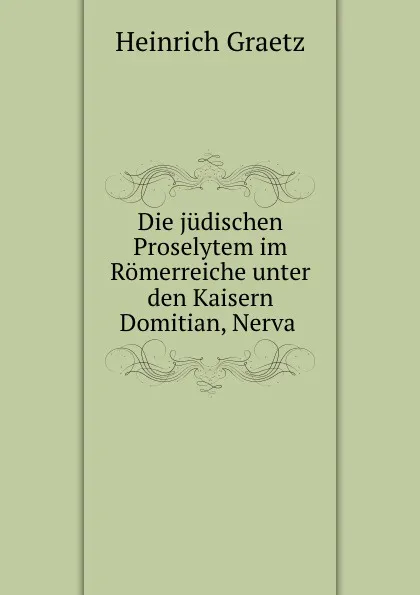 Обложка книги Die judischen Proselytem im Romerreiche unter den Kaisern Domitian, Nerva ., Heinrich Graetz