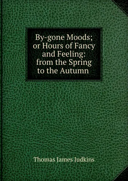 Обложка книги By-gone Moods; or Hours of Fancy and Feeling: from the Spring to the Autumn ., Thomas James Judkins