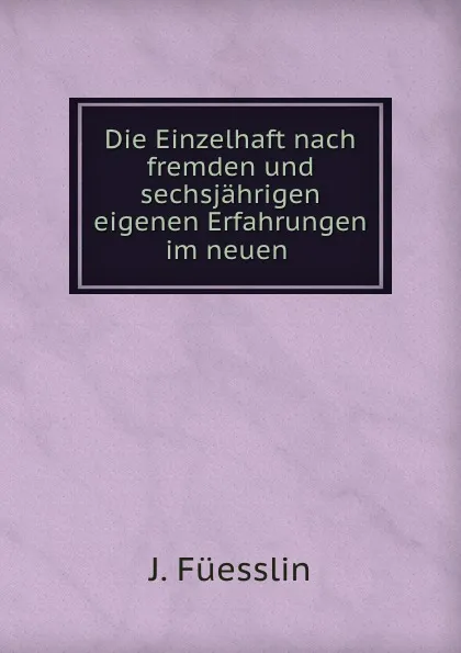 Обложка книги Die Einzelhaft nach fremden und sechsjahrigen eigenen Erfahrungen im neuen ., J. Füesslin