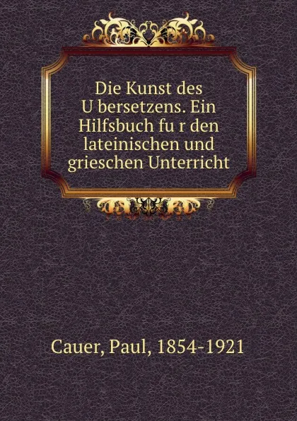 Обложка книги Die Kunst des Ubersetzens. Ein Hilfsbuch fur den lateinischen und grieschen Unterricht, Paul Cauer