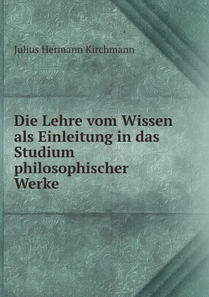 Обложка книги Die Lehre vom Wissen als Einleitung in das Studium philosophischer Werke, Julius Hermann Kirchmann