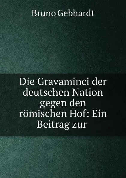 Обложка книги Die Gravaminci der deutschen Nation gegen den romischen Hof: Ein Beitrag zur ., Bruno Gebhardt