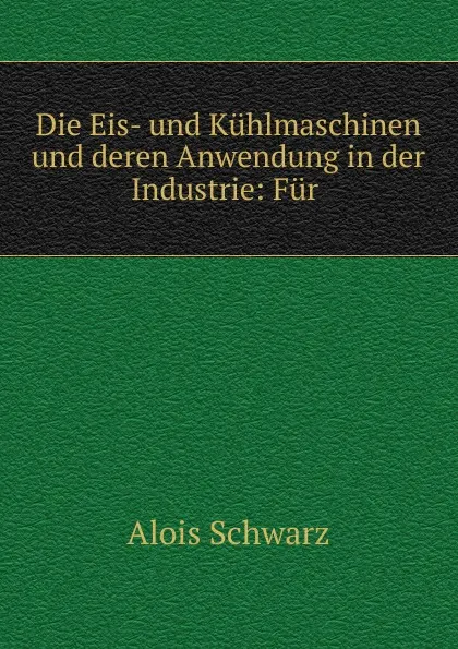 Обложка книги Die Eis- und Kuhlmaschinen und deren Anwendung in der Industrie: Fur ., Alois Schwarz