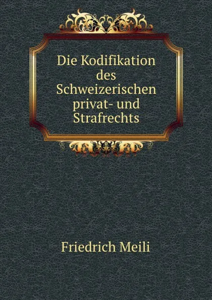 Обложка книги Die Kodifikation des Schweizerischen privat- und Strafrechts, Friedrich Meili