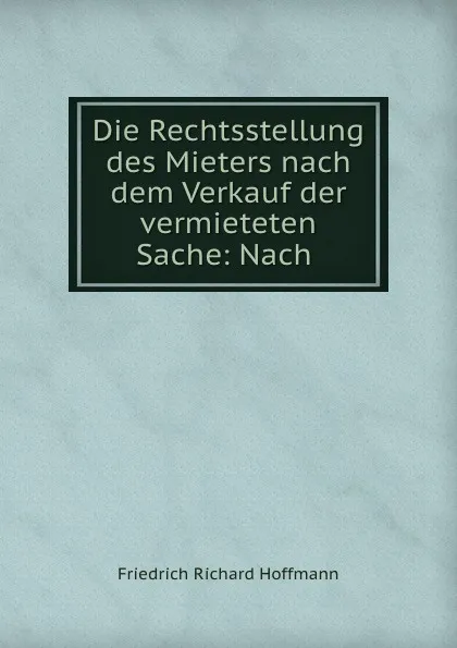 Обложка книги Die Rechtsstellung des Mieters nach dem Verkauf der vermieteten Sache: Nach ., Friedrich Richard Hoffmann