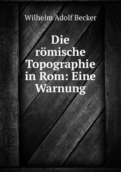 Обложка книги Die romische Topographie in Rom: Eine Warnung, Wilhelm Adolf Becker