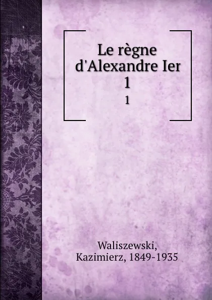 Обложка книги Le regne d.Alexandre Ier. 1, Kazimierz Waliszewski