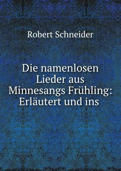 Обложка книги Die namenlosen Lieder aus Minnesangs Fruhling: Erlautert und ins ., Robert Schneider