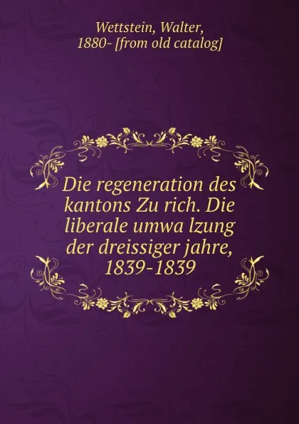 Обложка книги Die regeneration des kantons Zurich. Die liberale umwalzung der dreissiger jahre, 1839-1839, Walter Wettstein