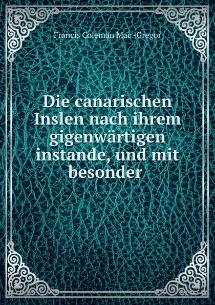 Обложка книги Die canarischen Inslen nach ihrem gigenwartigen instande, und mit besonder ., Francis Coleman Mac-Gregor