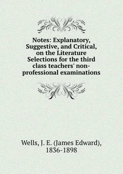 Обложка книги Notes: Explanatory, Suggestive, and Critical, on the Literature Selections for the third class teachers. non-professional examinations, James Edward Wells