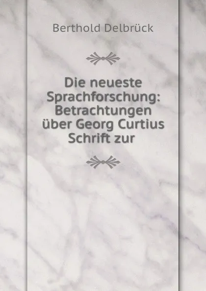 Обложка книги Die neueste Sprachforschung: Betrachtungen uber Georg Curtius Schrift zur ., Berthold Delbrück