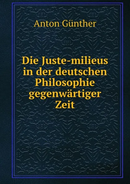 Обложка книги Die Juste-milieus in der deutschen Philosophie gegenwartiger Zeit, Anton Günther