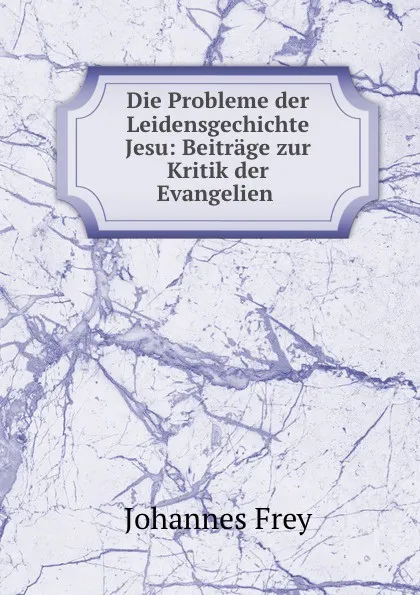 Обложка книги Die Probleme der Leidensgechichte Jesu: Beitrage zur Kritik der Evangelien ., Johannes Frey