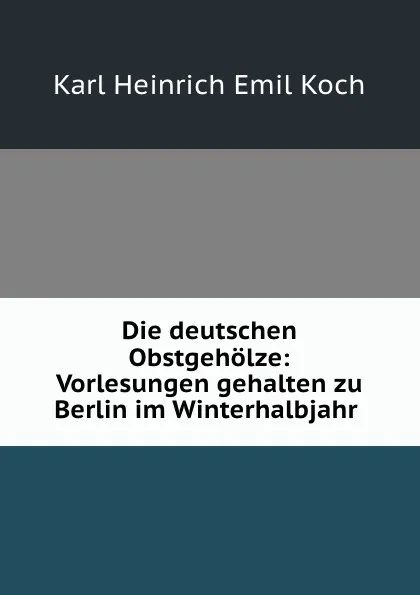 Обложка книги Die deutschen Obstgeholze: Vorlesungen gehalten zu Berlin im Winterhalbjahr ., Karl Heinrich Emil Koch