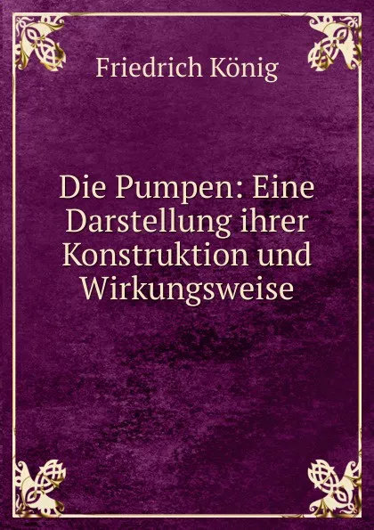 Обложка книги Die Pumpen: Eine Darstellung ihrer Konstruktion und Wirkungsweise, Friedrich König