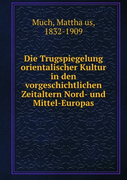 Обложка книги Die Trugspiegelung orientalischer Kultur in den vorgeschichtlichen Zeitaltern Nord- und Mittel-Europas, Matthäus Much