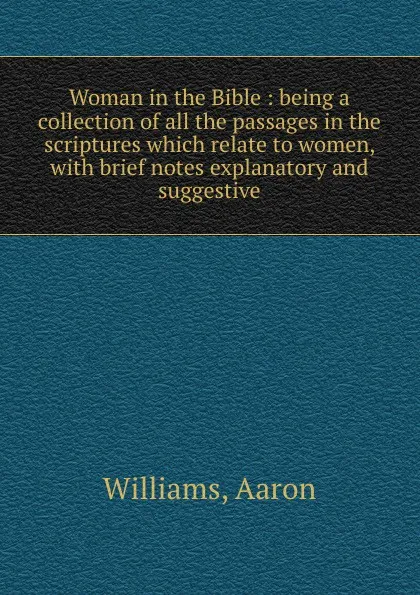 Обложка книги Woman in the Bible : being a collection of all the passages in the scriptures which relate to women, with brief notes explanatory and suggestive, Aaron Williams