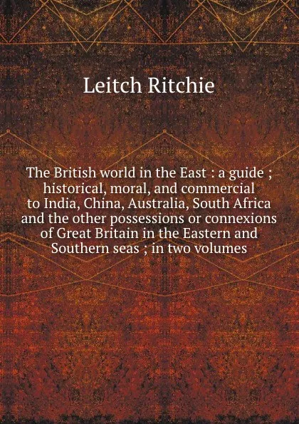 Обложка книги The British world in the East : a guide ; historical, moral, and commercial to India, China, Australia, South Africa and the other possessions or connexions of Great Britain in the Eastern and Southern seas ; in two volumes, Leitch Ritchie