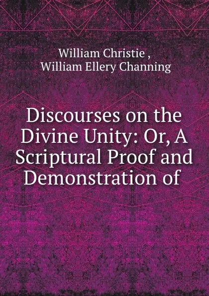 Обложка книги Discourses on the Divine Unity: Or, A Scriptural Proof and Demonstration of ., William Christie