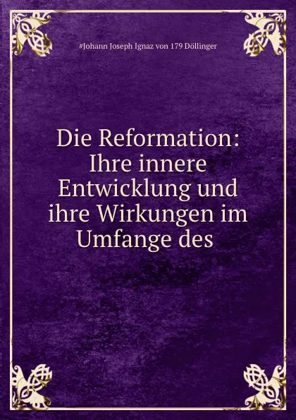 Обложка книги Die Reformation: Ihre innere Entwicklung und ihre Wirkungen im Umfange des ., Johann Joseph Ignaz von Döllinger