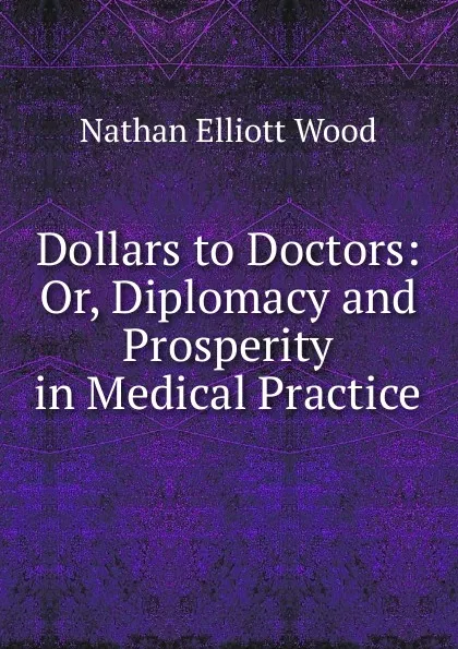 Обложка книги Dollars to Doctors: Or, Diplomacy and Prosperity in Medical Practice, Nathan Elliott Wood