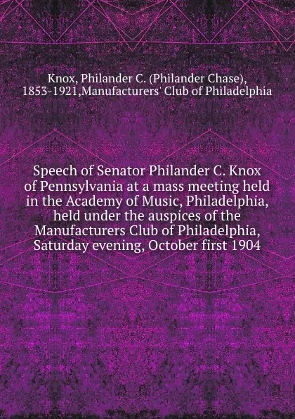 Обложка книги Speech of Senator Philander C. Knox of Pennsylvania at a mass meeting held in the Academy of Music, Philadelphia, held under the auspices of the Manufacturers Club of Philadelphia, Saturday evening, October first 1904, Philander Chase Knox