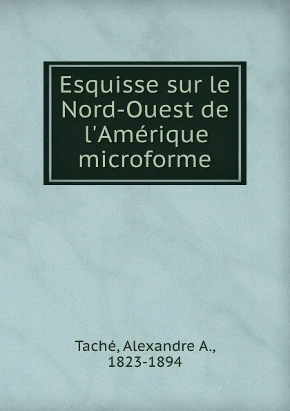 Обложка книги Esquisse sur le Nord-Ouest de l.Amerique microforme, Alexandre A. Taché