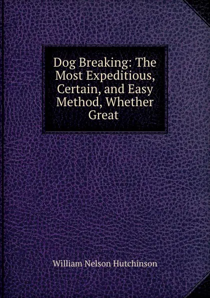 Обложка книги Dog Breaking: The Most Expeditious, Certain, and Easy Method, Whether Great ., William Nelson Hutchinson