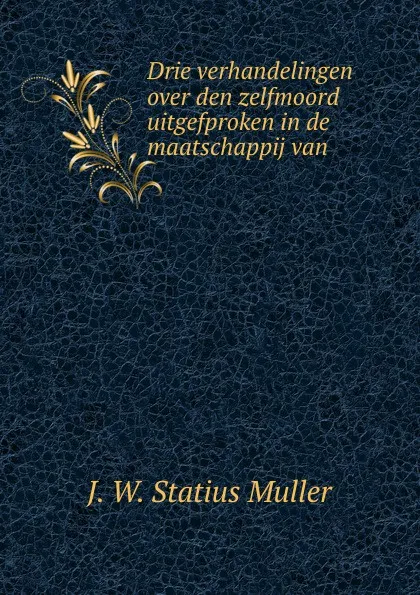 Обложка книги Drie verhandelingen over den zelfmoord uitgefproken in de maatschappij van ., J.W. Statius Muller