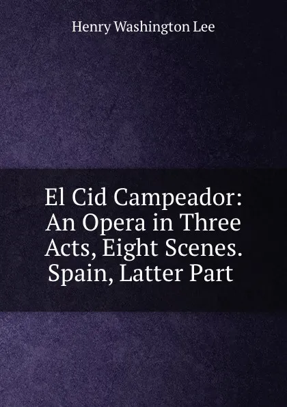 Обложка книги El Cid Campeador: An Opera in Three Acts, Eight Scenes. Spain, Latter Part ., Henry Washington Lee