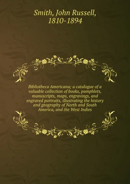 Обложка книги Bibliotheca Americana; a catalogue of a valuable collection of books, pamphlets, manuscripts, maps, engravings, and engraved portraits, illustrating the history and geography of North and South America, and the West Indies, John Russell Smith