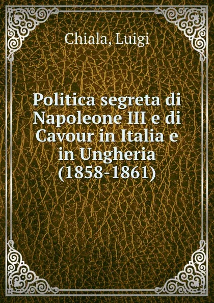 Обложка книги Politica segreta di Napoleone III e di Cavour in Italia e in Ungheria (1858-1861), Luigi Chiala