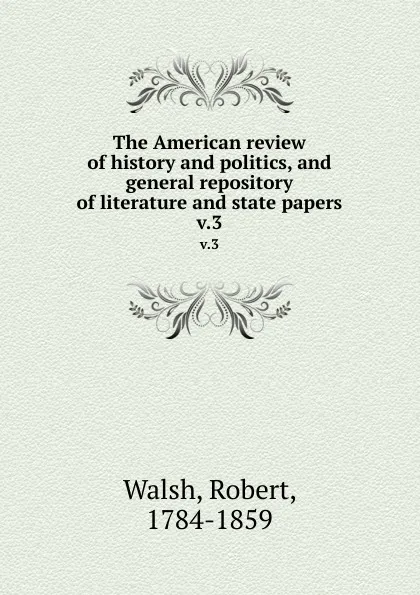 Обложка книги The American review of history and politics, and general repository of literature and state papers. v.3, Robert Walsh