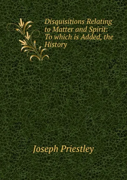 Обложка книги Disquisitions Relating to Matter and Spirit: To which is Added, the History ., Joseph Priestley